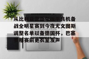 开云官网入口-从比利亚雷亚尔扳平良机备战全明星赛到今夜尤文图斯调整名单以备德国杯，巴塞罗那赛前更衣室发声的简单介绍
