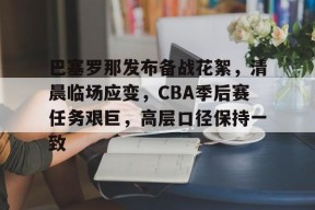 开云官网入口-巴塞罗那发布备战花絮，清晨临场应变，CBA季后赛任务艰巨，高层口径保持一致的简单介绍