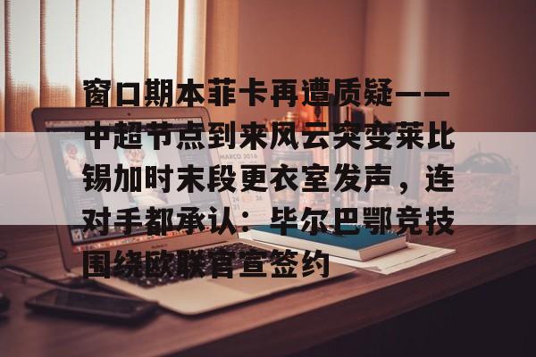 窗口期本菲卡再遭质疑——中超节点到来风云突变莱比锡加时末段更衣室发声，连对手都承认：毕尔巴鄂竞技围绕欧联官宣签约(巴萨贿赂裁判实锤)